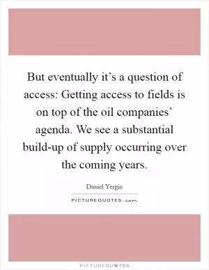 But eventually it’s a question of access: Getting access to fields is on top of the oil companies’ agenda. We see a substantial build-up of supply occurring over the coming years Picture Quote #1