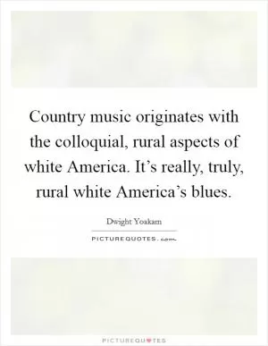 Country music originates with the colloquial, rural aspects of white America. It’s really, truly, rural white America’s blues Picture Quote #1