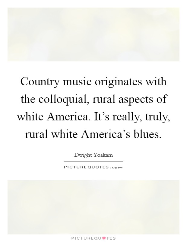 Country music originates with the colloquial, rural aspects of white America. It's really, truly, rural white America's blues Picture Quote #1