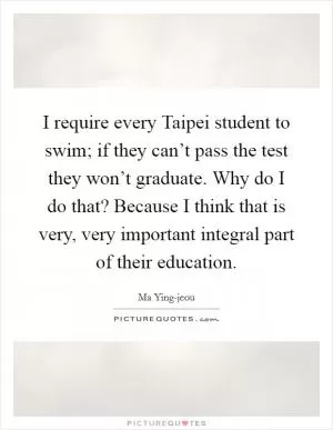 I require every Taipei student to swim; if they can’t pass the test they won’t graduate. Why do I do that? Because I think that is very, very important integral part of their education Picture Quote #1