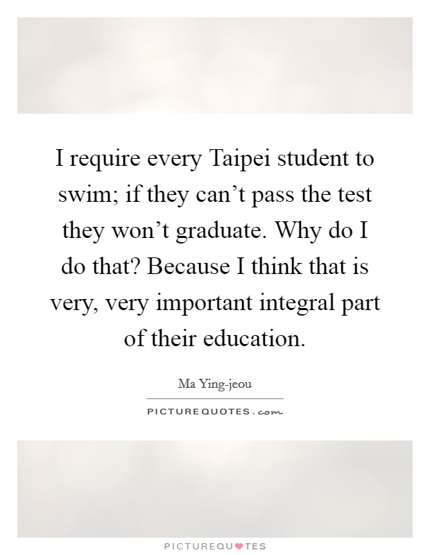 I require every Taipei student to swim; if they can't pass the test they won't graduate. Why do I do that? Because I think that is very, very important integral part of their education Picture Quote #1