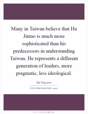 Many in Taiwan believe that Hu Jintao is much more sophisticated than his predecessors in understanding Taiwan. He represents a different generation of leaders, more pragmatic, less ideological Picture Quote #1