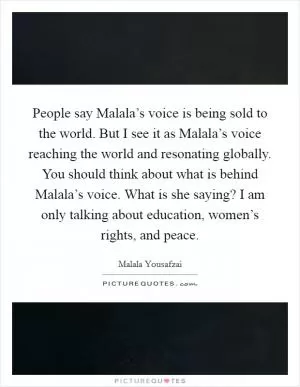 People say Malala’s voice is being sold to the world. But I see it as Malala’s voice reaching the world and resonating globally. You should think about what is behind Malala’s voice. What is she saying? I am only talking about education, women’s rights, and peace Picture Quote #1