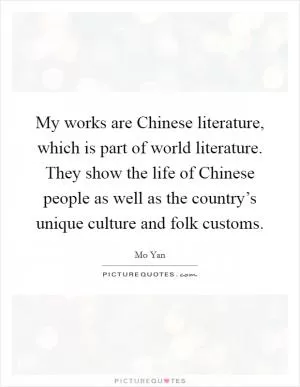 My works are Chinese literature, which is part of world literature. They show the life of Chinese people as well as the country’s unique culture and folk customs Picture Quote #1