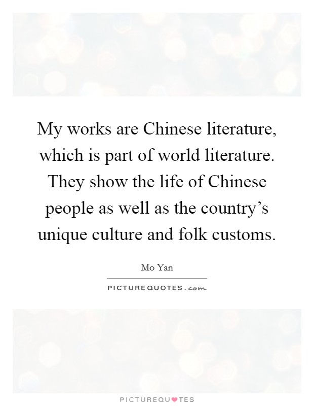 My works are Chinese literature, which is part of world literature. They show the life of Chinese people as well as the country's unique culture and folk customs Picture Quote #1