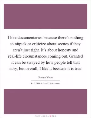I like documentaries because there’s nothing to nitpick or criticize about scenes if they aren’t just right. It’s about honesty and real-life circumstances coming out. Granted it can be swayed by how people tell that story, but overall, I like it because it is true Picture Quote #1
