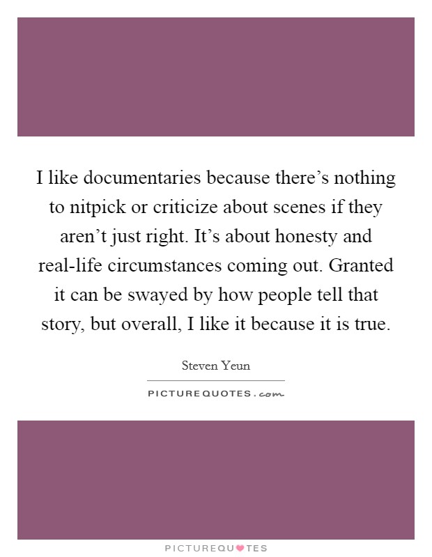 I like documentaries because there's nothing to nitpick or criticize about scenes if they aren't just right. It's about honesty and real-life circumstances coming out. Granted it can be swayed by how people tell that story, but overall, I like it because it is true Picture Quote #1