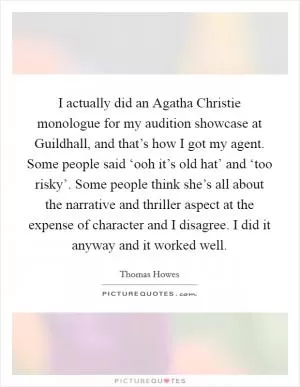 I actually did an Agatha Christie monologue for my audition showcase at Guildhall, and that’s how I got my agent. Some people said ‘ooh it’s old hat’ and ‘too risky’. Some people think she’s all about the narrative and thriller aspect at the expense of character and I disagree. I did it anyway and it worked well Picture Quote #1