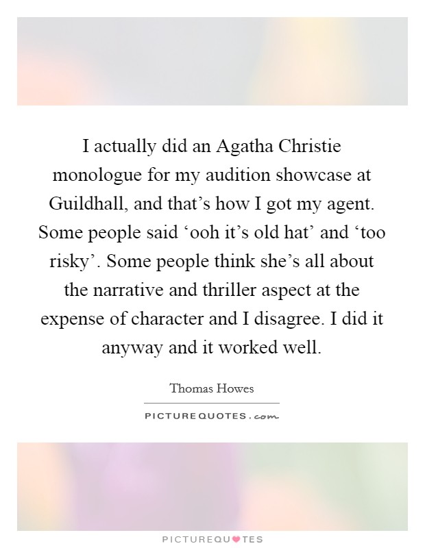 I actually did an Agatha Christie monologue for my audition showcase at Guildhall, and that's how I got my agent. Some people said ‘ooh it's old hat' and ‘too risky'. Some people think she's all about the narrative and thriller aspect at the expense of character and I disagree. I did it anyway and it worked well Picture Quote #1