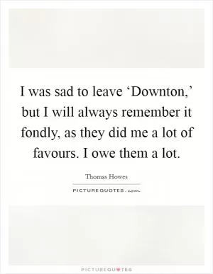 I was sad to leave ‘Downton,’ but I will always remember it fondly, as they did me a lot of favours. I owe them a lot Picture Quote #1