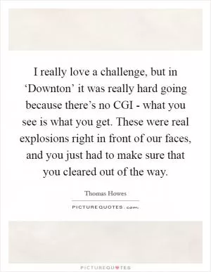 I really love a challenge, but in ‘Downton’ it was really hard going because there’s no CGI - what you see is what you get. These were real explosions right in front of our faces, and you just had to make sure that you cleared out of the way Picture Quote #1