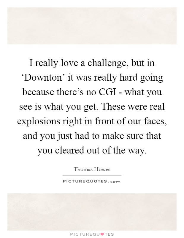 I really love a challenge, but in ‘Downton' it was really hard going because there's no CGI - what you see is what you get. These were real explosions right in front of our faces, and you just had to make sure that you cleared out of the way Picture Quote #1