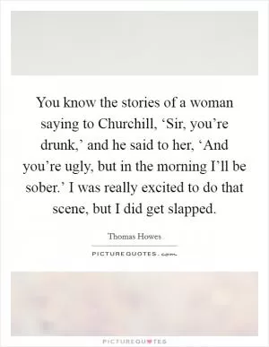 You know the stories of a woman saying to Churchill, ‘Sir, you’re drunk,’ and he said to her, ‘And you’re ugly, but in the morning I’ll be sober.’ I was really excited to do that scene, but I did get slapped Picture Quote #1