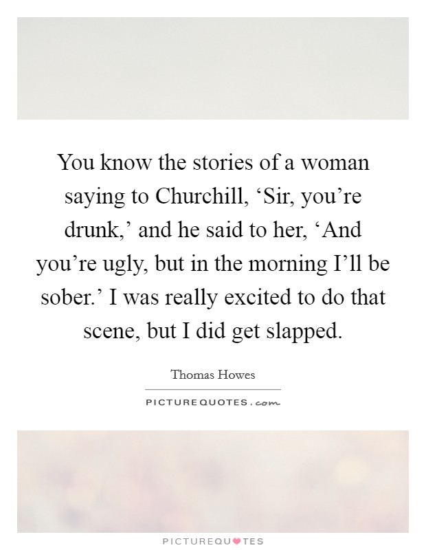 You know the stories of a woman saying to Churchill, ‘Sir, you're drunk,' and he said to her, ‘And you're ugly, but in the morning I'll be sober.' I was really excited to do that scene, but I did get slapped Picture Quote #1