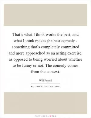 That’s what I think works the best, and what I think makes the best comedy - something that’s completely committed and more approached as an acting exercise, as opposed to being worried about whether to be funny or not. The comedy comes from the context Picture Quote #1