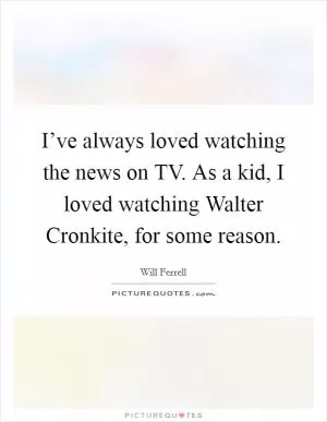 I’ve always loved watching the news on TV. As a kid, I loved watching Walter Cronkite, for some reason Picture Quote #1