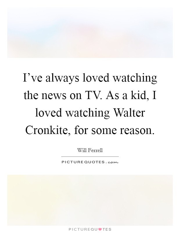 I've always loved watching the news on TV. As a kid, I loved watching Walter Cronkite, for some reason Picture Quote #1