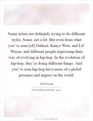 Some artists are definitely trying to do different styles. Some, not a lot. But even from what you’ve seen [of] Outkast, Kanye West, and Lil’ Wayne, and different people expressing their way of evolving in hip-hop. In the evolution of hip-hop, they’re doing different things. And you’ve seen hip-hop have more of a global presence and impact on the world Picture Quote #1