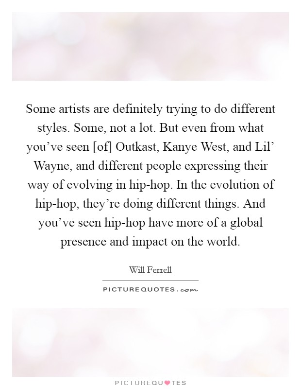 Some artists are definitely trying to do different styles. Some, not a lot. But even from what you've seen [of] Outkast, Kanye West, and Lil' Wayne, and different people expressing their way of evolving in hip-hop. In the evolution of hip-hop, they're doing different things. And you've seen hip-hop have more of a global presence and impact on the world Picture Quote #1