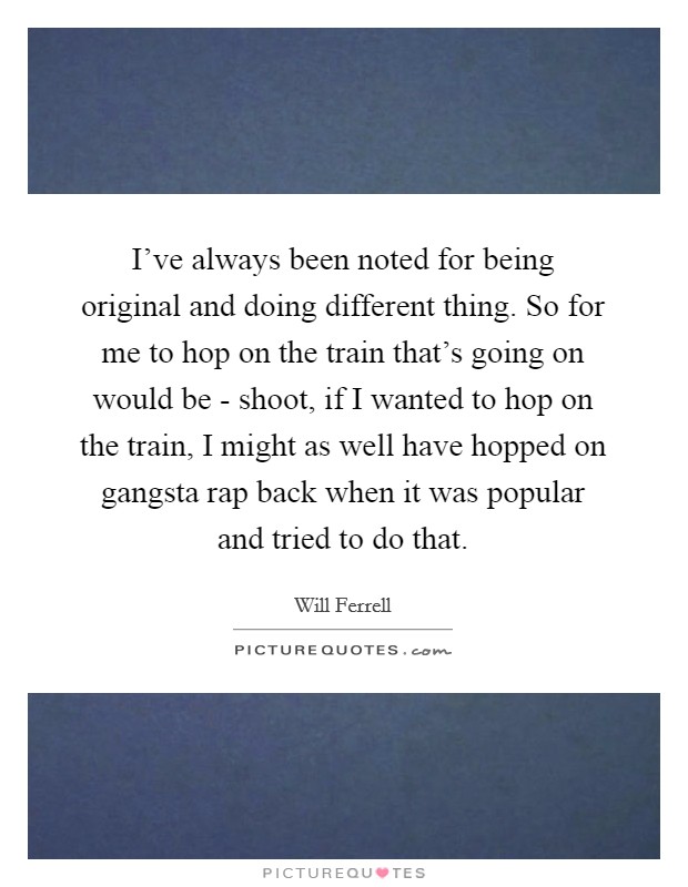 I've always been noted for being original and doing different thing. So for me to hop on the train that's going on would be - shoot, if I wanted to hop on the train, I might as well have hopped on gangsta rap back when it was popular and tried to do that Picture Quote #1