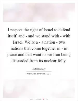 I respect the right of Israel to defend itself, and - and we stand with - with Israel. We’re a - a nation - two nations that come together in - in peace and that want to see Iran being dissuaded from its nuclear folly Picture Quote #1