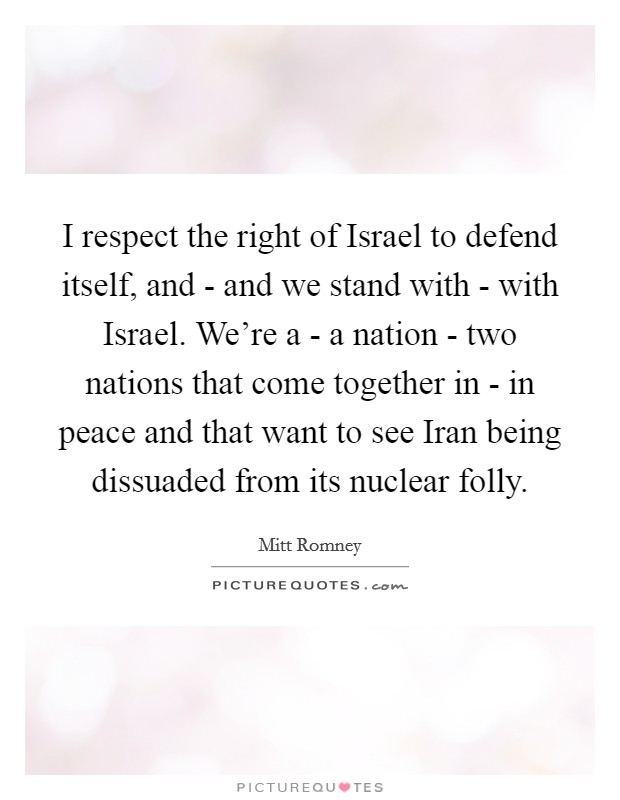 I respect the right of Israel to defend itself, and - and we stand with - with Israel. We're a - a nation - two nations that come together in - in peace and that want to see Iran being dissuaded from its nuclear folly Picture Quote #1
