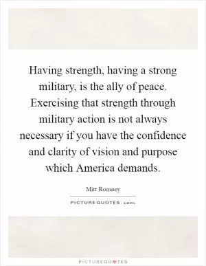 Having strength, having a strong military, is the ally of peace. Exercising that strength through military action is not always necessary if you have the confidence and clarity of vision and purpose which America demands Picture Quote #1