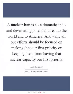 A nuclear Iran is a - a dramatic and - and devastating potential threat to the world and to America. And - and all our efforts should be focused on making that our first priority or keeping them from having that nuclear capacity our first priority Picture Quote #1