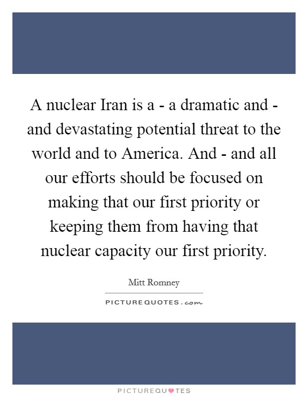 A nuclear Iran is a - a dramatic and - and devastating potential threat to the world and to America. And - and all our efforts should be focused on making that our first priority or keeping them from having that nuclear capacity our first priority Picture Quote #1