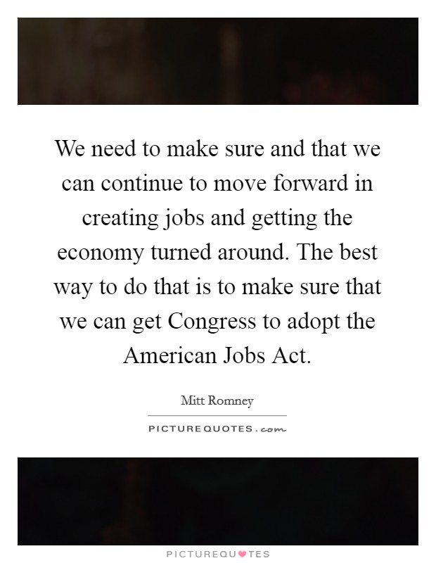 We need to make sure and that we can continue to move forward in creating jobs and getting the economy turned around. The best way to do that is to make sure that we can get Congress to adopt the American Jobs Act Picture Quote #1