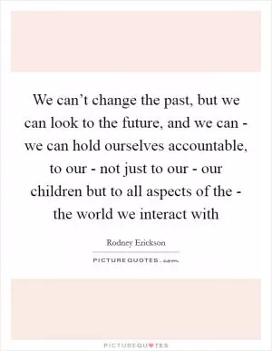 We can’t change the past, but we can look to the future, and we can - we can hold ourselves accountable, to our - not just to our - our children but to all aspects of the - the world we interact with Picture Quote #1
