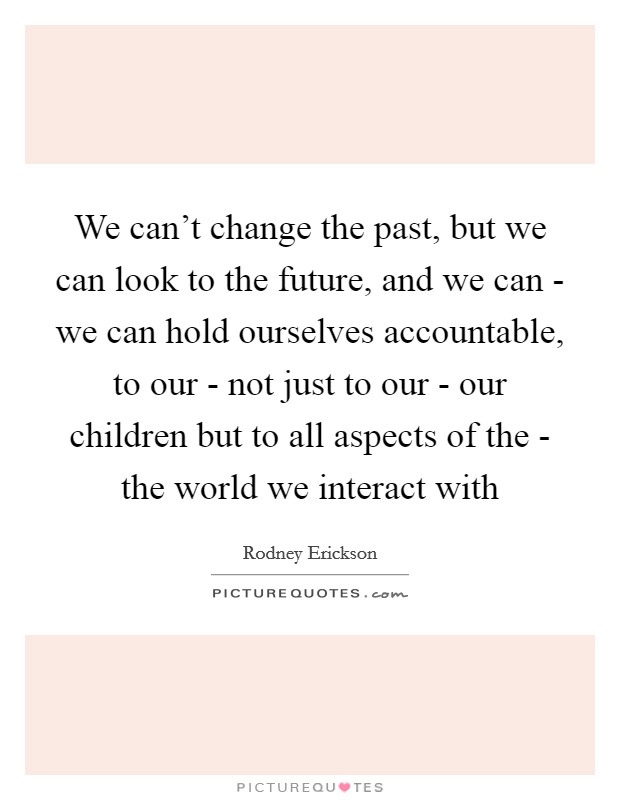 We can't change the past, but we can look to the future, and we can - we can hold ourselves accountable, to our - not just to our - our children but to all aspects of the - the world we interact with Picture Quote #1