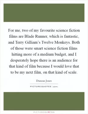 For me, two of my favourite science fiction films are Blade Runner, which is fantastic, and Terry Gilliam’s Twelve Monkeys. Both of those were smart science fiction films hitting more of a medium budget, and I desperately hope there is an audience for that kind of film because I would love that to be my next film, on that kind of scale Picture Quote #1
