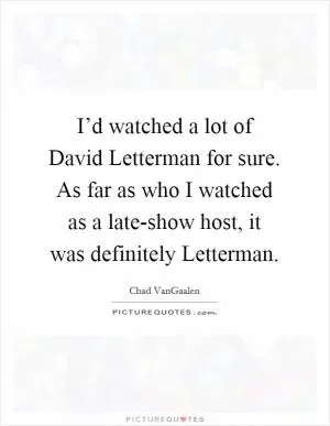 I’d watched a lot of David Letterman for sure. As far as who I watched as a late-show host, it was definitely Letterman Picture Quote #1