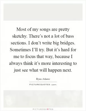 Most of my songs are pretty sketchy. There’s not a lot of bass sections. I don’t write big bridges. Sometimes I’ll try. But it’s hard for me to focus that way, because I always think it’s more interesting to just see what will happen next Picture Quote #1