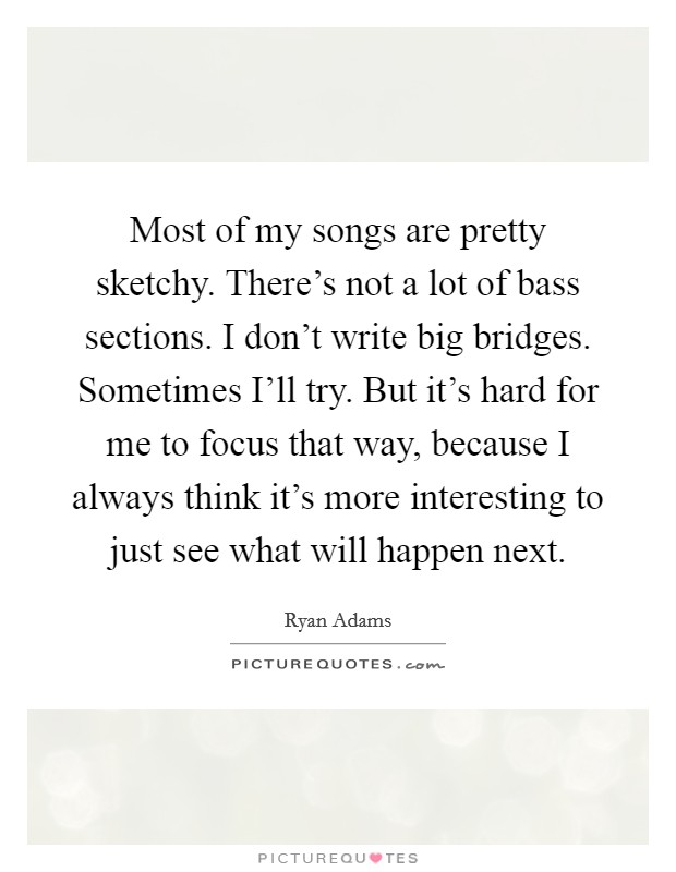 Most of my songs are pretty sketchy. There's not a lot of bass sections. I don't write big bridges. Sometimes I'll try. But it's hard for me to focus that way, because I always think it's more interesting to just see what will happen next Picture Quote #1