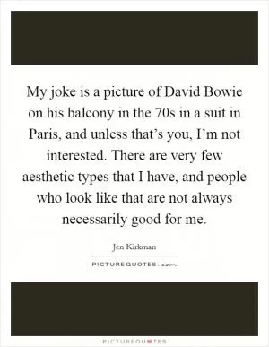My joke is a picture of David Bowie on his balcony in the  70s in a suit in Paris, and unless that’s you, I’m not interested. There are very few aesthetic types that I have, and people who look like that are not always necessarily good for me Picture Quote #1