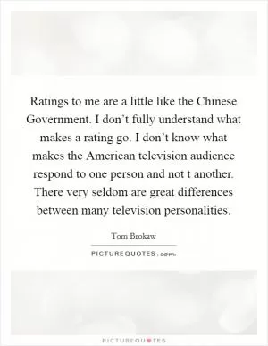 Ratings to me are a little like the Chinese Government. I don’t fully understand what makes a rating go. I don’t know what makes the American television audience respond to one person and not t another. There very seldom are great differences between many television personalities Picture Quote #1