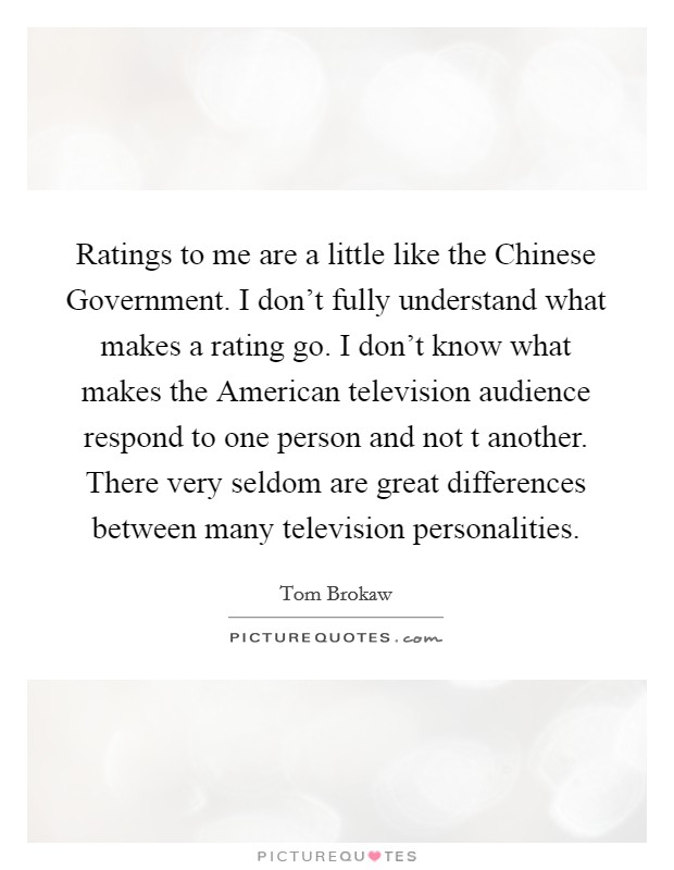 Ratings to me are a little like the Chinese Government. I don't fully understand what makes a rating go. I don't know what makes the American television audience respond to one person and not t another. There very seldom are great differences between many television personalities Picture Quote #1
