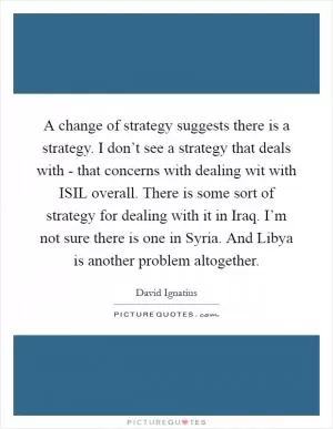A change of strategy suggests there is a strategy. I don’t see a strategy that deals with - that concerns with dealing wit with ISIL overall. There is some sort of strategy for dealing with it in Iraq. I’m not sure there is one in Syria. And Libya is another problem altogether Picture Quote #1