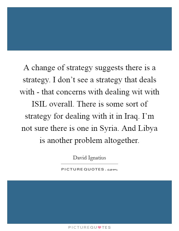 A change of strategy suggests there is a strategy. I don't see a strategy that deals with - that concerns with dealing wit with ISIL overall. There is some sort of strategy for dealing with it in Iraq. I'm not sure there is one in Syria. And Libya is another problem altogether Picture Quote #1
