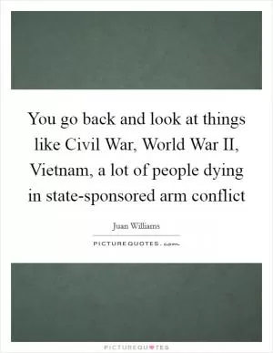 You go back and look at things like Civil War, World War II, Vietnam, a lot of people dying in state-sponsored arm conflict Picture Quote #1