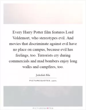 Every Harry Potter film features Lord Voldemort, who stereotypes evil. And movies that discriminate against evil have no place on campus, because evil has feelings, too. Terrorists cry during commercials and mad bombers enjoy long walks and campfires, too Picture Quote #1