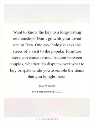 Want to know the key to a long-lasting relationship? Don’t go with your loved one to Ikea. One psychologist says the stress of a visit to the popular furniture store can cause serious friction between couples, whether it’s disputes over what to buy or spats while you assemble the items that you bought there Picture Quote #1