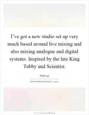 I’ve got a new studio set up very much based around live mixing and also mixing analogue and digital systems. Inspired by the late King Tubby and Scientist Picture Quote #1