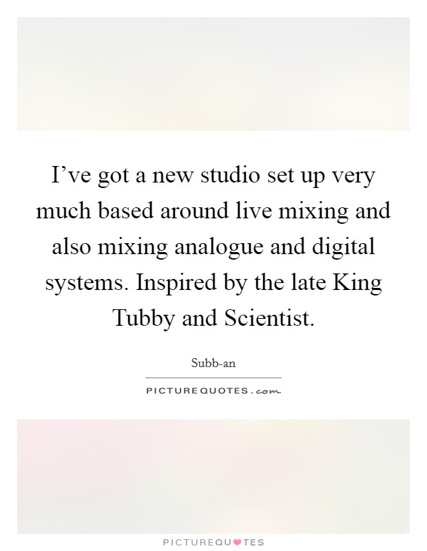 I've got a new studio set up very much based around live mixing and also mixing analogue and digital systems. Inspired by the late King Tubby and Scientist Picture Quote #1