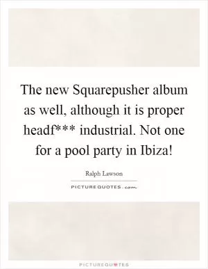 The new Squarepusher album as well, although it is proper headf*** industrial. Not one for a pool party in Ibiza! Picture Quote #1