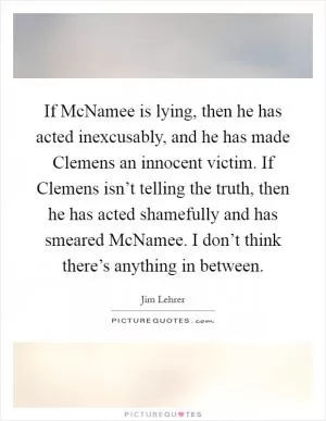If McNamee is lying, then he has acted inexcusably, and he has made Clemens an innocent victim. If Clemens isn’t telling the truth, then he has acted shamefully and has smeared McNamee. I don’t think there’s anything in between Picture Quote #1
