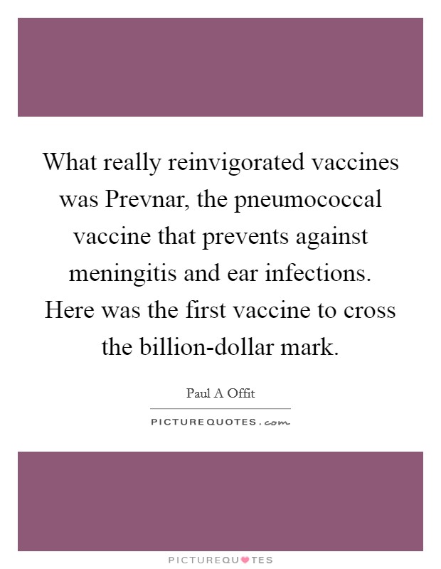 What really reinvigorated vaccines was Prevnar, the pneumococcal vaccine that prevents against meningitis and ear infections. Here was the first vaccine to cross the billion-dollar mark Picture Quote #1