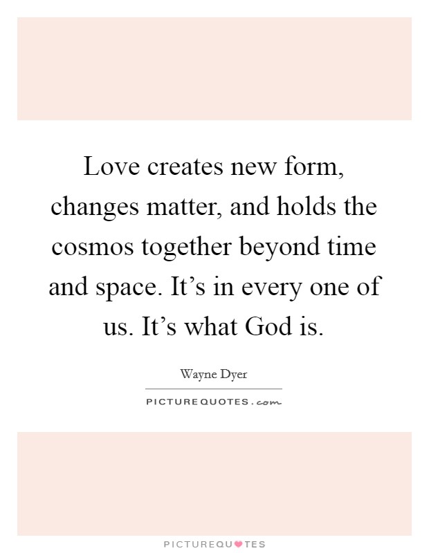 Love creates new form, changes matter, and holds the cosmos together beyond time and space. It's in every one of us. It's what God is Picture Quote #1